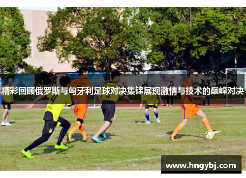 精彩回顾俄罗斯与匈牙利足球对决集锦展现激情与技术的巅峰对决